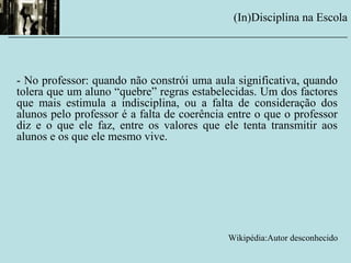- No professor: quando não constrói uma aula significativa, quando
tolera que um aluno “quebre” regras estabelecidas. Um dos factores
que mais estimula a indisciplina, ou a falta de consideração dos
alunos pelo professor é a falta de coerência entre o que o professor
diz e o que ele faz, entre os valores que ele tenta transmitir aos
alunos e os que ele mesmo vive.
Wikipédia:Autor desconhecido
(In)Disciplina na Escola
__________________________________________________________
 