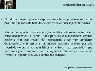 - No aluno: quando procura capturar atenção do professor ou certas
posturas que a escola tem, desde que estes valores sejam cultivados.
Muitas crianças têm uma educação familiar totalmente autoritária,
estão acostumadas a serem indisciplinadas e a receberem severos
castigos. Por esta razão não conseguem viver num ambiente
democrático. Mas também há, muitos pais que acabam por dar
liberdade excessiva aos seus filhos, criando-os indisciplinados, que
não conseguem conviver com obrigações rotineiras e sentem-se
frustrados quando não são o centro das atenções.
Wikipédia: Autor desconhecido
(In)Disciplina na Escola
__________________________________________________________
 