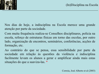 Nos dias de hoje, a indisciplina na Escola merece uma grande
atenção por parte da sociedade.
Com muita frequência realiza-se Conselhos disciplinares, polícia na
escola, reforço de estruturas físicas em torno das escolas, por outro
lado, organização de encontros, seminários, conferências, acções de
formação, etc.
Ao contrário do que se pensa, essa sensibilidade por parte da
sociedade em relação ás questões da violência e indisciplina
facilmente levam os alunos a gerar e amplificar ainda mais estas
situações do que a suaviza-las. *
Correia, José Alberto et al (2003)
(In)Disciplina na Escola
__________________________________________________________
 