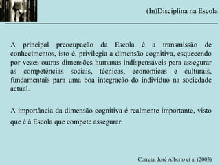 A principal preocupação da Escola é a transmissão de
conhecimentos, isto é, privilegia a dimensão cognitiva, esquecendo
por vezes outras dimensões humanas indispensáveis para assegurar
as competências sociais, técnicas, económicas e culturais,
fundamentais para uma boa integração do indivíduo na sociedade
actual.
A importância da dimensão cognitiva é realmente importante, visto
que é à Escola que compete assegurar.
Correia, José Alberto et al (2003)
(In)Disciplina na Escola
__________________________________________________________
 