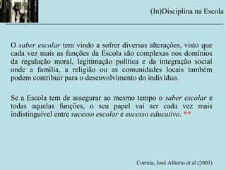 O saber escolar tem vindo a sofrer diversas alterações, visto que
cada vez mais as funções da Escola são complexas nos domínios
da regulação moral, legitimação política e da integração social
onde a família, a religião ou as comunidades locais também
podem contribuir para o desenvolvimento do indivíduo.
Se a Escola tem de assegurar ao mesmo tempo o saber escolar e
todas aquelas funções, o seu papel vai ser cada vez mais
indistinguível entre sucesso escolar e sucesso educativo. **
Correia, José Alberto et al (2003)
(In)Disciplina na Escola
__________________________________________________________
 