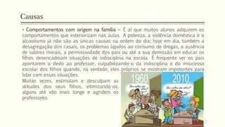 • Comportamentos com origem na família – É aí que muitos alunos adquirem os
comportamentos que exteriorizam nas aulas. A pobreza, a violência doméstica e o
alcoolismo já não são as únicas causas na ordem do dia; hoje em dia, também a
desagregação dos casais, os problemas ligados ao consumo de drogas, a ausência
de valores morais, a permissividade dos pais ou até a sua demissão em educar os
filhos desencadeiam situações de indisciplina na escola. É frequente ver os pais
apontarem o dedo ao professor, culpabilizando-o da indisciplina e do insucesso
escolar dos filhos quando, na verdade, eles próprios se mostram impotentes para
lidar com essas situações.
Causas
Muitas vezes, estimulam e desculpam as
atitudes dos seus filhos, vitimizando-os;
alguns até vão mais longe e agridem os
professores.
12
 