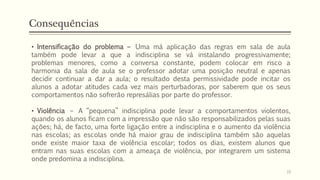 • Intensificação do problema – Uma má aplicação das regras em sala de aula
também pode levar a que a indisciplina se vá instalando progressivamente;
problemas menores, como a conversa constante, podem colocar em risco a
harmonia da sala de aula se o professor adotar uma posição neutral e apenas
decidir continuar a dar a aula; o resultado desta permissividade pode incitar os
alunos a adotar atitudes cada vez mais perturbadoras, por saberem que os seus
comportamentos não sofrerão represálias por parte do professor.
• Violência – A “pequena” indisciplina pode levar a comportamentos violentos,
quando os alunos ficam com a impressão que não são responsabilizados pelas suas
ações; há, de facto, uma forte ligação entre a indisciplina e o aumento da violência
nas escolas; as escolas onde há maior grau de indisciplina também são aquelas
onde existe maior taxa de violência escolar; todos os dias, existem alunos que
entram nas suas escolas com a ameaça de violência, por integrarem um sistema
onde predomina a indisciplina.
Consequências
16
 