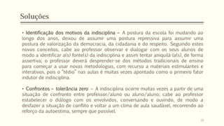 Soluções
• Identificação dos motivos da indisciplina – A postura da escola foi mudando ao
longo dos anos, deixou de assumir uma postura repressiva para assumir uma
postura de valorização da democracia, da cidadania e do respeito. Seguindo estes
novos conceitos, cabe ao professor observar e dialogar com os seus alunos de
modo a identificar a(s) fonte(s) da indisciplina e assim tentar aniquilá-la(s), de forma
assertiva; o professor deverá desprender-se dos métodos tradicionais de ensino
para começar a usar novas metodologias, com recurso a materiais estimulantes e
interativos, pois o “tédio” nas aulas é muitas vezes apontado como o primeiro fator
indutor de indisciplina.
• Confrontos – tolerância zero – A indisciplina ocorre muitas vezes a partir de uma
situação de confronto entre professor/aluno ou aluno/aluno; cabe ao professor
estabelecer o diálogo com os envolvidos, conversando e ouvindo, de modo a
desfazer a situação de conflito e voltar a um clima de aula saudável, recorrendo ao
reforço da autoestima, sempre que possível.
18
 