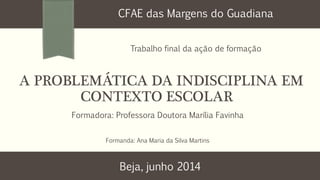 A PROBLEMÁTICA DA INDISCIPLINA EM
CONTEXTO ESCOLAR
CFAE das Margens do Guadiana
Trabalho final da ação de formação
Formadora: Professora Doutora Marília Favinha
Formanda: Ana Maria da Silva Martins
Beja, junho 2014
 