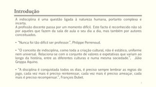Introdução
A indisciplina é uma questão ligada à natureza humana, portanto complexa e
incerta.
A profissão docente passa por um momento difícil. Este facto é reconhecido não só
por aqueles que fazem da sala de aula o seu dia a dia, mas também por autores
conceituados.
• “Nunca foi tão difícil ser professor.”, Philippe Perrenoud.
• “O conceito de indisciplina, como toda a criação cultural, não é estático, uniforme
nem universal. Relaciona-se com o conjunto de valores e expetativas que variam ao
longo da história, entre as diferentes culturas e numa mesma sociedade.”, Júlio
Groppa Aquino.
• “A disciplina é conquistada todos os dias, é preciso sempre lembrar as regras do
jogo, cada vez mais é preciso reinteressar, cada vez mais é preciso ameaçar, cada
mais é preciso recompensar.”, François Dubet.
7
 