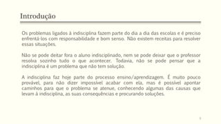 Introdução
Os problemas ligados à indisciplina fazem parte do dia a dia das escolas e é preciso
enfrentá-los com responsabilidade e bom senso. Não existem receitas para resolver
essas situações.
Não se pode deitar fora o aluno indisciplinado, nem se pode deixar que o professor
resolva sozinho tudo o que acontecer. Todavia, não se pode pensar que a
indisciplina é um problema que não tem solução.
A indisciplina faz hoje parte do processo ensino/aprendizagem. É muito pouco
provável, para não dizer impossível acabar com ela, mas é possível apontar
caminhos para que o problema se atenue, conhecendo algumas das causas que
levam à indisciplina, as suas consequências e procurando soluções.
9
 