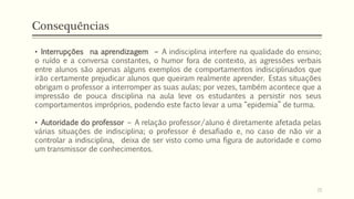 Consequências
• Interrupções na aprendizagem – A indisciplina interfere na qualidade do ensino;
o ruído e a conversa constantes, o humor fora de contexto, as agressões verbais
entre alunos são apenas alguns exemplos de comportamentos indisciplinados que
irão certamente prejudicar alunos que queiram realmente aprender. Estas situações
obrigam o professor a interromper as suas aulas; por vezes, também acontece que a
impressão de pouca disciplina na aula leve os estudantes a persistir nos seus
comportamentos impróprios, podendo este facto levar a uma “epidemia” de turma.
• Autoridade do professor – A relação professor/aluno é diretamente afetada pelas
várias situações de indisciplina; o professor é desafiado e, no caso de não vir a
controlar a indisciplina, deixa de ser visto como uma figura de autoridade e como
um transmissor de conhecimentos.
15
 