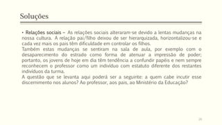 Soluções
• Relações sociais – As relações sociais alteraram-se devido a lentas mudanças na
nossa cultura. A relação pai/filho deixou de ser hierarquizada, horizontalizou-se e
cada vez mais os pais têm dificuldade em controlar os filhos.
Também estas mudanças se sentiram na sala de aula, por exemplo com o
desaparecimento do estrado como forma de atenuar a impressão de poder;
portanto, os jovens de hoje em dia têm tendência a confundir papéis e nem sempre
reconhecem o professor como um indivíduo com estatuto diferente dos restantes
indivíduos da turma.
A questão que se levanta aqui poderá ser a seguinte: a quem cabe incutir esse
discernimento nos alunos? Ao professor, aos pais, ao Ministério da Educação?
20
 