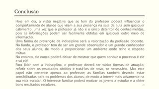 Conclusão
Hoje em dia, a visão negativa que se tem do professor poderá influenciar o
comportamento de alunos que vêem a sua presença na sala de aula sem qualquer
cabimento, uma vez que o professor já não é o único detentor de conhecimentos,
pois as informações podem ser facilmente obtidas em qualquer outro meio de
informação.
Uma forma de prevenção da indisciplina será a valorização da profissão docente.
No fundo, o professor tem de ser um grande observador e um grande conhecedor
dos seus alunos, de modo a proporcionar um ambiente onde reine o respeito
mútuo.
No entanto, ele nunca poderá deixar de mostrar que quem conduz o processo é ele
e só ele!
Para lidar com a indisciplina, o professor deverá ter várias formas de atuação,
refletir sobre os resultados obtidos e tratá-los de novo, se necessário. Mas este
papel não pertence apenas ao professor; as famílias também deverão estar
sensibilizadas para os problemas dos alunos, de modo a intervir mais ativamente na
sua vida escolar. O interesse familiar poderá motivar os jovens a estudar e a obter
bons resultados escolares. 21
 