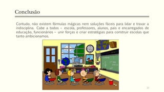 Conclusão
Contudo, não existem fórmulas mágicas nem soluções fáceis para lidar e travar a
indisciplina. Cabe a todos – escola, professores, alunos, pais e encarregados de
educação, funcionários – unir forças e criar estratégias para construir escolas que
tanto ambicionamos.
22
 