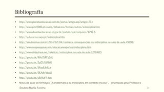 Bibliografia
 http://www.planetaeducacao.com.br/portal/artigo.asp?artigo=733
 http://www.prof2000.pt/users/folhalcino/formar/outros/indisciplina.htm
 http://www.diaadiaeducacao.pr.gov.br/portals/pde/arquivos/1792-6
 http://educar.no.sapo.pt/indisciplina.htm
 http://doutissima.com.br/2014/02/04/conheca-consequencias-da-indisciplina-na-sala-de-aula-45098/
 http://www.suapesquisa.com/educacaoesportes/indisciplina.htm
 http://www.slideshare.net/rakellcsc/indisciplina-na-sala-de-aula-12784915
 http://youtu.be/RHoTbFPzSsU
 http://youtu.be/5yIZUGJRNKI
 http://youtu.be/9fixpBJh8_w
 http://youtu.be/9EAdkrVbzjU
 http://youtu.be/s8AXzFF-bgs
 Notas da ação de formação "A problemática da indisciplina em contexto escolar", dinamizada pela Professora
Doutora Marília Favinha 23
 
