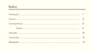 Índice
Introdução………………………………………………………………………………………………………… 7
Causas……………………………………………………………………………………………………………… 11
Consequências…………………………………………………………………………………………………. 15
Trailers…………………………………………………………………………………………………. 17
Soluções…………………………………………………………………………………………………………… 18
Conclusão…………………………………………………………………………………………………………. 21
Bibliografia………………………………………………………………………………………………………… 23
6
 
