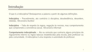 Introdução
O que é a indisciplina? Destaquemos a palavra a partir de algumas definições.
Indisciplina – Procedimento, ato contrário à disciplina; desobediência, desordem,
rebelião. (Dicionário Aurélio)
Indisciplina – Falta de respeito às regras, negação às normas, mau comportamento
que compromete a convivência social. (Dicionário informal)
Comportamento indisciplinado – Ato ou omissão que contraria alguns princípios do
regulamento interno ou regras básicas estabelecidas pela escola, pelo professor ou
pela comunidade. A indisciplina é uma resposta à autoridade do professor.
8
 