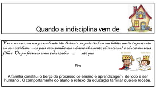 Quando a indisciplina vem de
Era uma vez, em um passado não tão distante, os pais tinham um hábito muito importante
em seu cotidiano....os pais acompanhavam o desenvolvimento educacional e educavam seus
filhos. Os professores eram valorizados ...........até que
Fim
A família constitui o berço do processo de ensino e aprendizagem de todo o ser
humano . O comportamento do aluno é reflexo da educação familiar que ele recebe.
 