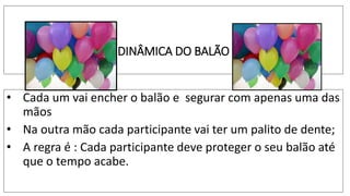 DINÂMICA DO BALÃO
• Cada um vai encher o balão e segurar com apenas uma das
mãos
• Na outra mão cada participante vai ter um palito de dente;
• A regra é : Cada participante deve proteger o seu balão até
que o tempo acabe.
 