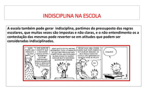 INDISCIPLINA NA ESCOLA
A escola também pode gerar indisciplina, partimos do pressuposto das regras
escolares, que muitas vezes são impostas e não claras, e o não entendimento os a
contestação das mesmas pode reverter-se em atitudes que podem ser
consideradas indisciplinadas.
 