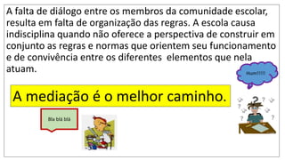 A falta de diálogo entre os membros da comunidade escolar,
resulta em falta de organização das regras. A escola causa
indisciplina quando não oferece a perspectiva de construir em
conjunto as regras e normas que orientem seu funcionamento
e de convivência entre os diferentes elementos que nela
atuam.
A mediação é o melhor caminho.
Bla blá blá
Hum!!!!!
 