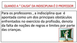 QUANDO A “ CAUSA” DA INDISCIPLINA É O PROFESSOR
Para os professores , a indisciplina que é
apontada como um dos principais obstáculos
enfrentados no exercício da profissão, denota
da falta de noções de regras e limites por parte
das crianças.
 