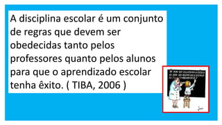 A disciplina escolar é um conjunto
de regras que devem ser
obedecidas tanto pelos
professores quanto pelos alunos
para que o aprendizado escolar
tenha êxito. ( TIBA, 2006 )
 