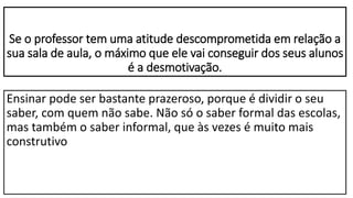 Se o professor tem uma atitude descomprometida em relação a
sua sala de aula, o máximo que ele vai conseguir dos seus alunos
é a desmotivação.
Ensinar pode ser bastante prazeroso, porque é dividir o seu
saber, com quem não sabe. Não só o saber formal das escolas,
mas também o saber informal, que às vezes é muito mais
construtivo
 