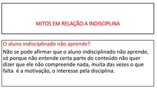MITOS EM RELAÇÃO A INDISCIPLINA
O aluno indisciplinado não aprende?
Não se pode afirmar que o aluno indisciplinado não aprende,
só porque não entende certa parte do conteúdo não quer
dizer que ele não compreende nada, muita das vezes o que
falta é a motivação, o interesse pela disciplina.
 