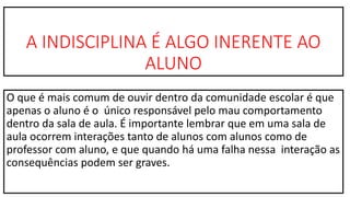 A INDISCIPLINA É ALGO INERENTE AO
ALUNO
O que é mais comum de ouvir dentro da comunidade escolar é que
apenas o aluno é o único responsável pelo mau comportamento
dentro da sala de aula. É importante lembrar que em uma sala de
aula ocorrem interações tanto de alunos com alunos como de
professor com aluno, e que quando há uma falha nessa interação as
consequências podem ser graves.
 