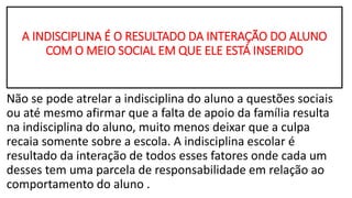 A INDISCIPLINA É O RESULTADO DA INTERAÇÃO DO ALUNO
COM O MEIO SOCIAL EM QUE ELE ESTÁ INSERIDO
Não se pode atrelar a indisciplina do aluno a questões sociais
ou até mesmo afirmar que a falta de apoio da família resulta
na indisciplina do aluno, muito menos deixar que a culpa
recaia somente sobre a escola. A indisciplina escolar é
resultado da interação de todos esses fatores onde cada um
desses tem uma parcela de responsabilidade em relação ao
comportamento do aluno .
 