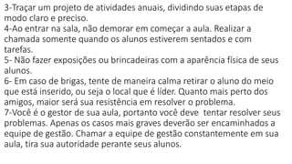 3-Traçar um projeto de atividades anuais, dividindo suas etapas de
modo claro e preciso.
4-Ao entrar na sala, não demorar em começar a aula. Realizar a
chamada somente quando os alunos estiverem sentados e com
tarefas.
5- Não fazer exposições ou brincadeiras com a aparência física de seus
alunos.
6- Em caso de brigas, tente de maneira calma retirar o aluno do meio
que está inserido, ou seja o local que é líder. Quanto mais perto dos
amigos, maior será sua resistência em resolver o problema.
7-Você é o gestor de sua aula, portanto você deve tentar resolver seus
problemas. Apenas os casos mais graves deverão ser encaminhados a
equipe de gestão. Chamar a equipe de gestão constantemente em sua
aula, tira sua autoridade perante seus alunos.
 