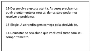 12-Desenvolva a escuta atenta. As vezes precisamos
ouvir atentamente os nossos alunos para podermos
resolver o problema.
13-Elogie. A aprendizagem começa pela afetividade.
14-Demostre ao seu aluno que você está triste com seu
comportamento.
 