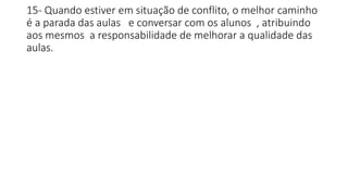 15- Quando estiver em situação de conflito, o melhor caminho
é a parada das aulas e conversar com os alunos , atribuindo
aos mesmos a responsabilidade de melhorar a qualidade das
aulas.
 