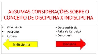 ALGUMAS CONSIDERAÇÕES SOBRE O
CONCEITO DE DISCIPLINA X INDISCIPLINA
• Obediência
• Respeito
• Ordem
DisciplinaIndisciplina
• Desobediência
• Falta de Respeito
• Desordem
 