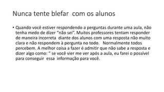 Nunca tente blefar com os alunos
• Quando você estiver respondendo a perguntas durante uma aula, não
tenha medo de dizer “não sei”. Muitos professores tentam responder
de maneira incorreta diante dos alunos com uma resposta não muito
clara e não respondem à pergunta no todo. Normalmente todos
percebem. A melhor coisa a fazer é admitir que não sabe a resposta e
dizer algo como: “ se você vier me ver após a aula, eu farei o possível
para conseguir essa informação para você.
 