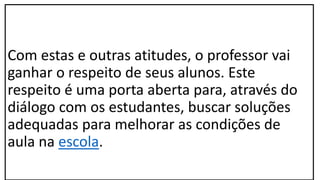 Com estas e outras atitudes, o professor vai
ganhar o respeito de seus alunos. Este
respeito é uma porta aberta para, através do
diálogo com os estudantes, buscar soluções
adequadas para melhorar as condições de
aula na escola.
 
