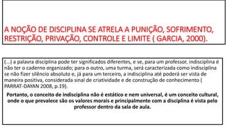 A NOÇÃO DE DISCIPLINA SE ATRELA A PUNIÇÃO, SOFRIMENTO,
RESTRIÇÃO, PRIVAÇÃO, CONTROLE E LIMITE ( GARCIA, 2000).
(...) a palavra disciplina pode ter significados diferentes, e se, para um professor, indisciplina é
não ter o caderno organizado; para o outro, uma turma, será caracterizada como indisciplina
se não fizer silêncio absoluto e, já para um terceiro, a indisciplina até poderá ser vista de
maneira positiva, considerada sinal de criatividade e de construção de conhecimento (
PARRAT-DAYAN 2008, p.19).
Portanto, o conceito de indisciplina não é estático e nem universal, é um conceito cultural,
onde o que prevalece são os valores morais e principalmente com a disciplina é vista pelo
professor dentro da sala de aula.
 