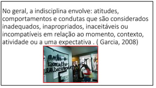 No geral, a indisciplina envolve: atitudes,
comportamentos e condutas que são considerados
inadequados, inapropriados, inaceitáveis ou
incompatíveis em relação ao momento, contexto,
atividade ou a uma expectativa . ( Garcia, 2008)
 