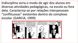 Indisciplina seria o modo de agir dos alunos em
diversas atividades pedagógicas, na escola ou fora
dela. Caracteriza-se por relações interpessoais
“conflituosas” existentes dentro do complexo
escolar. (GARCIA, 1999)
 