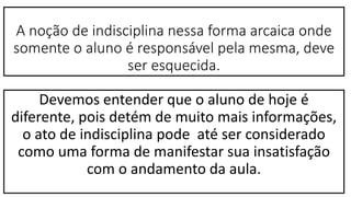 A noção de indisciplina nessa forma arcaica onde
somente o aluno é responsável pela mesma, deve
ser esquecida.
Devemos entender que o aluno de hoje é
diferente, pois detém de muito mais informações,
o ato de indisciplina pode até ser considerado
como uma forma de manifestar sua insatisfação
com o andamento da aula.
 