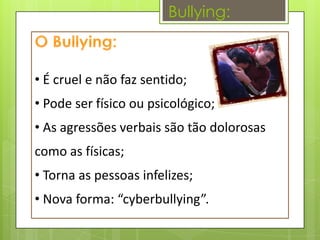 Bullying:



• É cruel e não faz sentido;
• Pode ser físico ou psicológico;
• As agressões verbais são tão dolorosas
como as físicas;
• Torna as pessoas infelizes;
• Nova forma: “cyberbullying”.
 