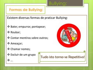 Bullying:

Existem diversas formas de praticar Bullying:

 Bater, empurrar, pontapear;
 Roubar;
 Contar mentiras sobre outros;
 Ameaçar;
 Chamar nomes;
 Excluir de um grupo
                         Tudo isto torna-se Repetitivo!
…
 