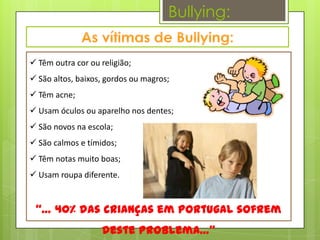 Bullying:


 Têm outra cor ou religião;
 São altos, baixos, gordos ou magros;
 Têm acne;
 Usam óculos ou aparelho nos dentes;
 São novos na escola;
 São calmos e tímidos;
 Têm notas muito boas;
 Usam roupa diferente.


 “… 40% das crianças em Portugal sofrem
                   deste problema…”
 
