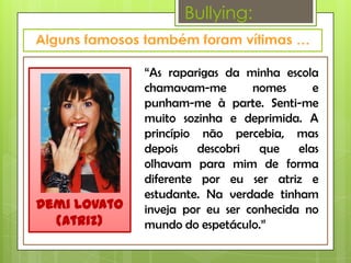 Bullying:


              “As raparigas da minha escola
              chamavam-me        nomes      e
              punham-me à parte. Senti-me
              muito sozinha e deprimida. A
              princípio não percebia, mas
              depois    descobri  que    elas
              olhavam para mim de forma
              diferente por eu ser atriz e
              estudante. Na verdade tinham
Demi Lovato   inveja por eu ser conhecida no
  (Atriz)     mundo do espetáculo.”
 