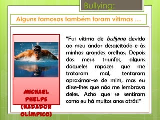 Bullying:



            “Fui vítima de bullying devido
            ao meu andar desajeitado e às
            minhas grandes orelhas. Depois
            dos meus triunfos, alguns
            daqueles rapazes que me
            trataram      mal,    tentaram
            aproximar-se de mim, mas eu
            disse-lhes que não me lembrava
 Michael    deles. Acho que se sentiram
 Phelps     como eu há muitos anos atrás!”
(Nadador
olímpico)
 