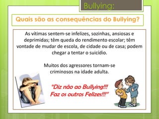 Bullying:


   As vítimas sentem-se infelizes, sozinhas, ansiosas e
   deprimidas; têm queda do rendimento escolar; têm
vontade de mudar de escola, de cidade ou de casa; podem
                chegar a tentar o suicídio.

           Muitos dos agressores tornam-se
             criminosos na idade adulta.

              “Diz não ao Bullying!!!
              Faz os outros Felizes!!!”
 