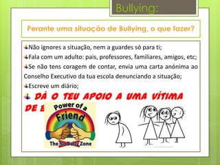 Bullying:


 Não ignores a situação, nem a guardes só para ti;
 Fala com um adulto: pais, professores, familiares, amigos, etc;
 Se não tens coragem de contar, envia uma carta anónima ao
Conselho Executivo da tua escola denunciando a situação;
 Escreve um diário;
  Dá o teu apoio a uma vítima
de Bullying!!!
 