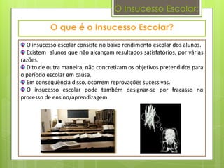 O Insucesso Escolar:



  O insucesso escolar consiste no baixo rendimento escolar dos alunos.
  Existem alunos que não alcançam resultados satisfatórios, por várias
razões.
  Dito de outra maneira, não concretizam os objetivos pretendidos para
o período escolar em causa.
  Em consequência disso, ocorrem reprovações sucessivas.
  O insucesso escolar pode também designar-se por fracasso no
processo de ensino/aprendizagem.
 