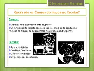 O Insucesso Escolar:



Alunos:
   Atrasos no desenvolvimento cognitivo.
   A instabilidade característica da adolescência pode conduzir à
rejeição da escola, ao desinteresse no estudo das disciplinas.



Família:
  Pais autoritários
  Conflitos familiares
  Divórcios litigiosos
  Origem social dos alunos.
 