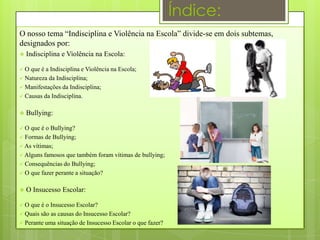 Índice:
O nosso tema “Indisciplina e Violência na Escola” divide-se em dois subtemas,
designados por:
   Indisciplina e Violência na Escola:

 O que é a Indisciplina e Violência na Escola;
 Natureza da Indisciplina;
 Manifestações da Indisciplina;
 Causas da Indisciplina.


   Bullying:

 O que é o Bullying?
 Formas de Bullying;
 As vítimas;
 Alguns famosos que também foram vítimas de bullying;
 Consequências do Bullying;
 O que fazer perante a situação?


   O Insucesso Escolar:

 O que é o Insucesso Escolar?
 Quais são as causas do Insucesso Escolar?
 Perante uma situação de Insucesso Escolar o que fazer?
 