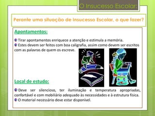 O Insucesso Escolar:



Apontamentos:
  Tirar apontamentos enriquece a atenção e estimula a memória.
  Estes devem ser feitos com boa caligrafia, assim como devem ser escritos
com as palavras de quem os escreve.




Local de estudo:
  Deve ser silencioso, ter iluminação e temperatura apropriadas,
confortável e com mobiliário adequado às necessidades e à estrutura física.
  O material necessário deve estar disponível.
 