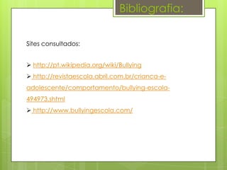 Bibliografia:

Sites consultados:


 http://pt.wikipedia.org/wiki/Bullying
 http://revistaescola.abril.com.br/crianca-e-
adolescente/comportamento/bullying-escola-
494973.shtml
 http://www.bullyingescola.com/
 